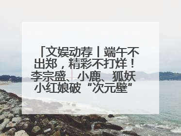 文娱动荐丨端午不出郑，精彩不打烊！李宗盛、小鹿、狐妖小红娘破“次元壁”齐聚郑州