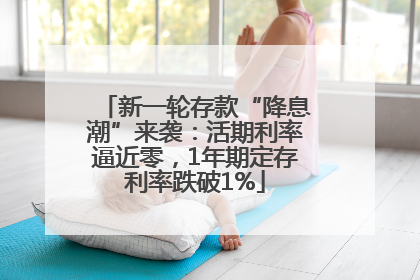 新一轮存款“降息潮”来袭：活期利率逼近零，1年期定存利率跌破1%