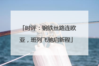 时评：钢铁丝路连欧亚，班列飞驰启新程