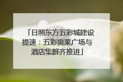 日照东方五彩城建设提速：五彩奥莱广场与酒店集群齐推进