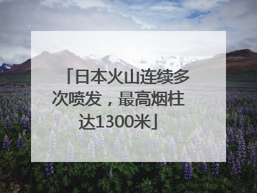 日本火山连续多次喷发，最高烟柱达1300米