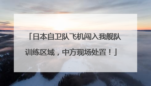 日本自卫队飞机闯入我舰队训练区域，中方现场处置！