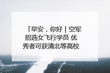 早安，你好｜空军招选女飞行学员 优秀者可获清北等高校“双学籍”