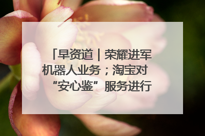 早资道｜荣耀进军机器人业务；淘宝对“安心鉴”服务进行逐步下线调整