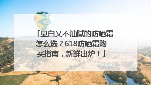 显白又不油腻的防晒霜怎么选？618防晒霜购买指南，新鲜出炉！