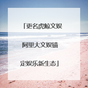 更名虎鲸文娱 阿里大文娱锚定娱乐新生态