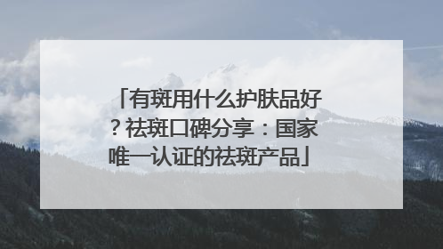 有斑用什么护肤品好？祛斑口碑分享：国家唯一认证的祛斑产品