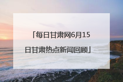 每日甘肃网6月15日甘肃热点新闻回顾