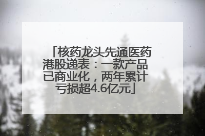 核药龙头先通医药港股递表：一款产品已商业化，两年累计亏损超4.6亿元