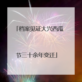 档案见证大兴西瓜节三十余年变迁