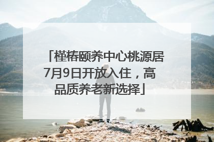 槿椿颐养中心桃源居7月9日开放入住，高品质养老新选择
