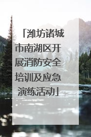 潍坊诸城市南湖区开展消防安全培训及应急演练活动