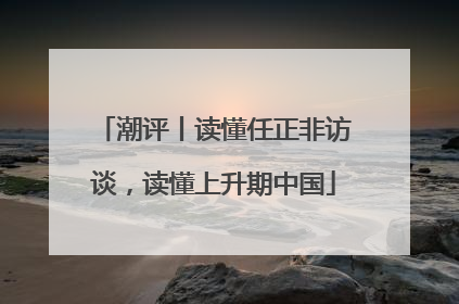 潮评丨读懂任正非访谈，读懂上升期中国