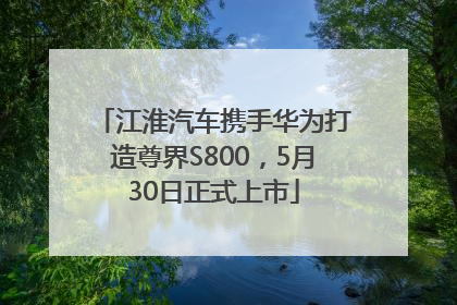 江淮汽车携手华为打造尊界S800，5月30日正式上市
