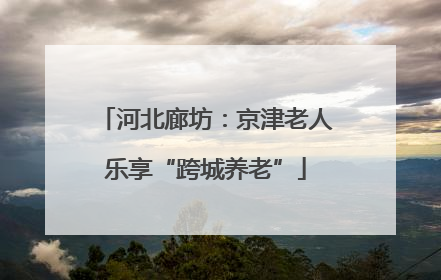 河北廊坊：京津老人乐享“跨城养老”