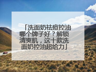 洗面奶祛痘控油哪个牌子好？解锁清爽肌，这十款洗面奶控油超给力
