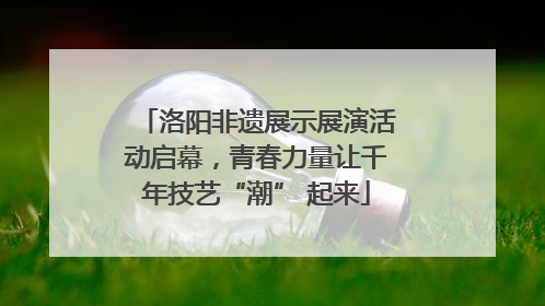 洛阳非遗展示展演活动启幕，青春力量让千年技艺“潮” 起来