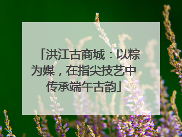 洪江古商城：以粽为媒，在指尖技艺中传承端午古韵