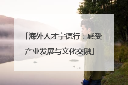 海外人才宁德行：感受产业发展与文化交融