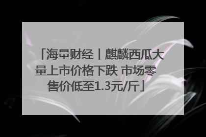 海量财经丨麒麟西瓜大量上市价格下跌 市场零售价低至1.3元/斤