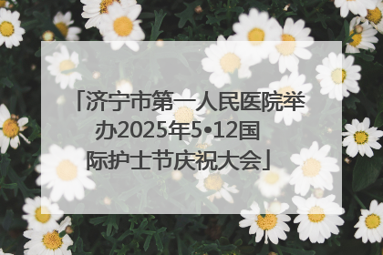 济宁市第一人民医院举办2025年5•12国际护士节庆祝大会