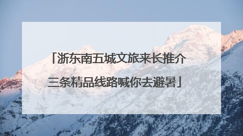 浙东南五城文旅来长推介 三条精品线路喊你去避暑