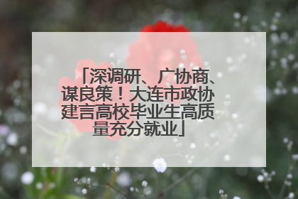 深调研、广协商、谋良策！大连市政协建言高校毕业生高质量充分就业