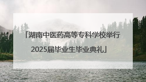 湖南中医药高等专科学校举行2025届毕业生毕业典礼