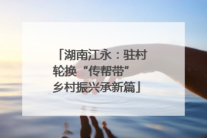 湖南江永：驻村轮换“传帮带” 乡村振兴承新篇