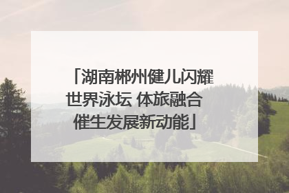 湖南郴州健儿闪耀世界泳坛 体旅融合催生发展新动能