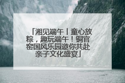 湘见端午丨童心放粽，趣玩端午！铜官窑国风乐园邀你共赴亲子文化盛宴