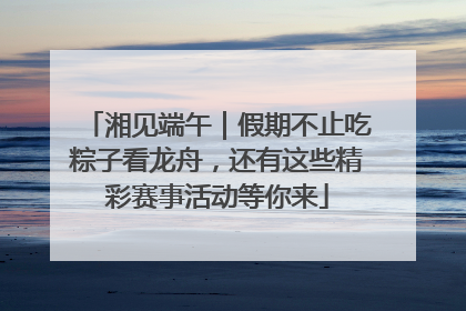 湘见端午｜假期不止吃粽子看龙舟，还有这些精彩赛事活动等你来