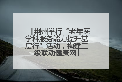 荆州举行“老年医学科服务能力提升基层行”活动，构建三级联动健康网
