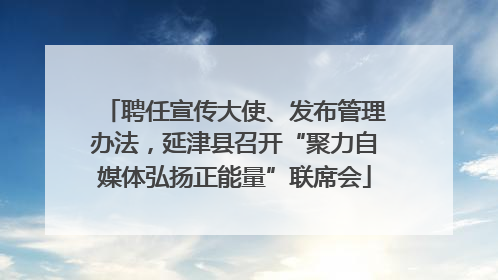 聘任宣传大使、发布管理办法，延津县召开“聚力自媒体弘扬正能量”联席会