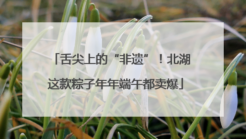 舌尖上的“非遗”！北湖这款粽子年年端午都卖爆