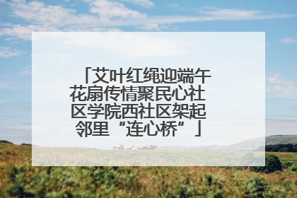 艾叶红绳迎端午花扇传情聚民心社区学院西社区架起邻里“连心桥”