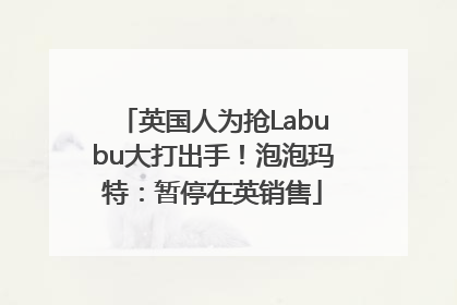 英国人为抢Labubu大打出手！泡泡玛特：暂停在英销售