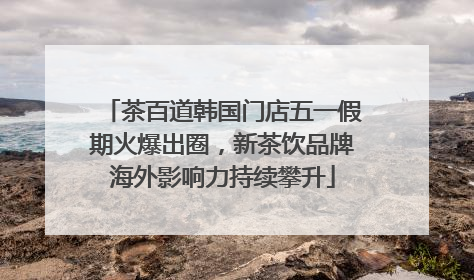 茶百道韩国门店五一假期火爆出圈，新茶饮品牌海外影响力持续攀升