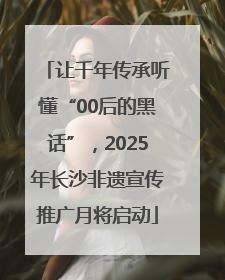 让千年传承听懂“00后的黑话”，2025年长沙非遗宣传推广月将启动