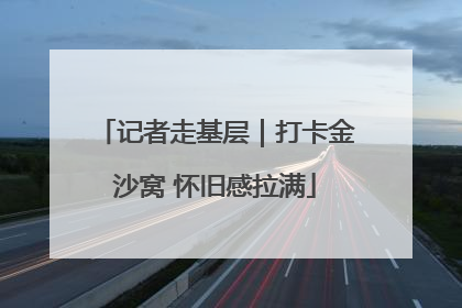 记者走基层｜打卡金沙窝 怀旧感拉满