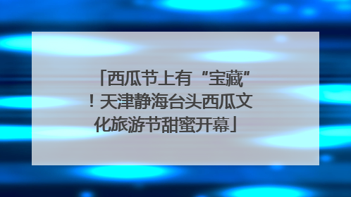 西瓜节上有“宝藏”！天津静海台头西瓜文化旅游节甜蜜开幕
