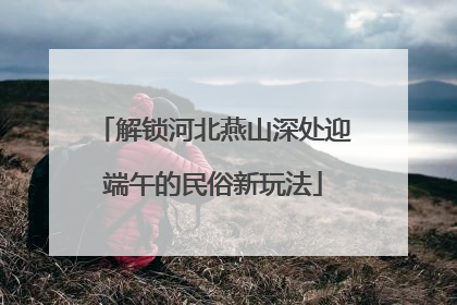 解锁河北燕山深处迎端午的民俗新玩法