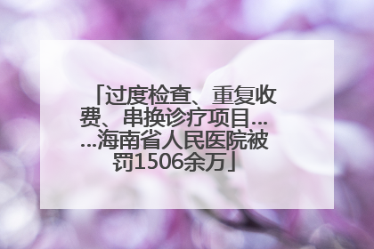 过度检查、重复收费、串换诊疗项目……海南省人民医院被罚1506余万