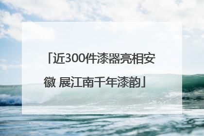 近300件漆器亮相安徽 展江南千年漆韵