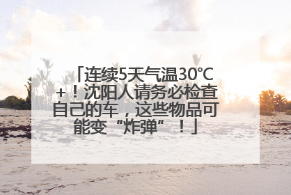 连续5天气温30℃+！沈阳人请务必检查自己的车，这些物品可能变“炸弹”！