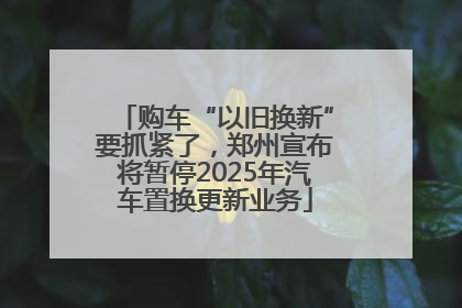 购车“以旧换新”要抓紧了，郑州宣布将暂停2025年汽车置换更新业务