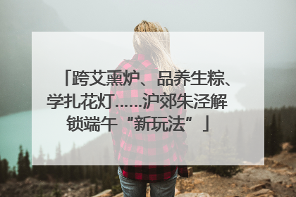 跨艾熏炉、品养生粽、学扎花灯……沪郊朱泾解锁端午“新玩法”