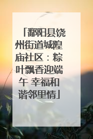 鄱阳县饶州街道城隍庙社区：粽叶飘香迎端午 幸福和谐邻里情