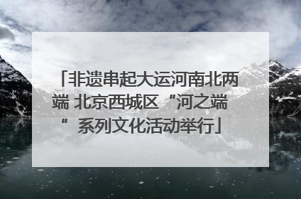 非遗串起大运河南北两端 北京西城区“河之端”系列文化活动举行