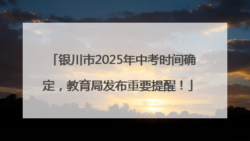 银川市2025年中考时间确定，教育局发布重要提醒！